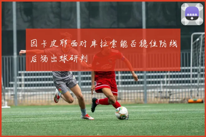 因卡皮耶面对库拉索能否稳住防线后场出球研判