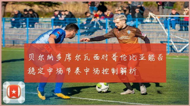 贝尔纳多席尔瓦面对哥伦比亚能否稳定中场节奏中场控制解析