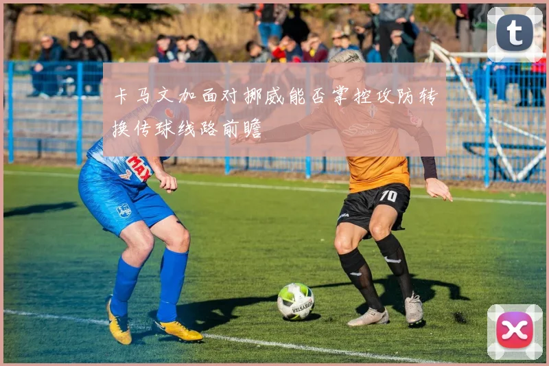 卡马文加面对挪威能否掌控攻防转换传球线路前瞻