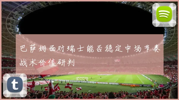 巴萨姆面对瑞士能否稳定中场节奏战术价值研判