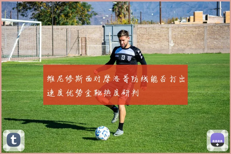维尼修斯面对摩洛哥防线能否打出速度优势金靴热度研判