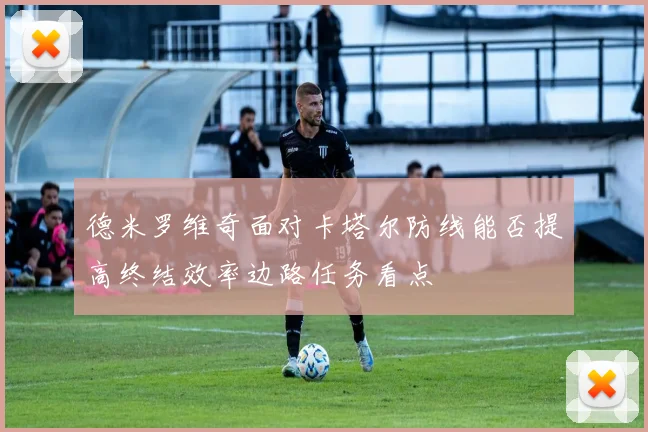 德米罗维奇面对卡塔尔防线能否提高终结效率边路任务看点