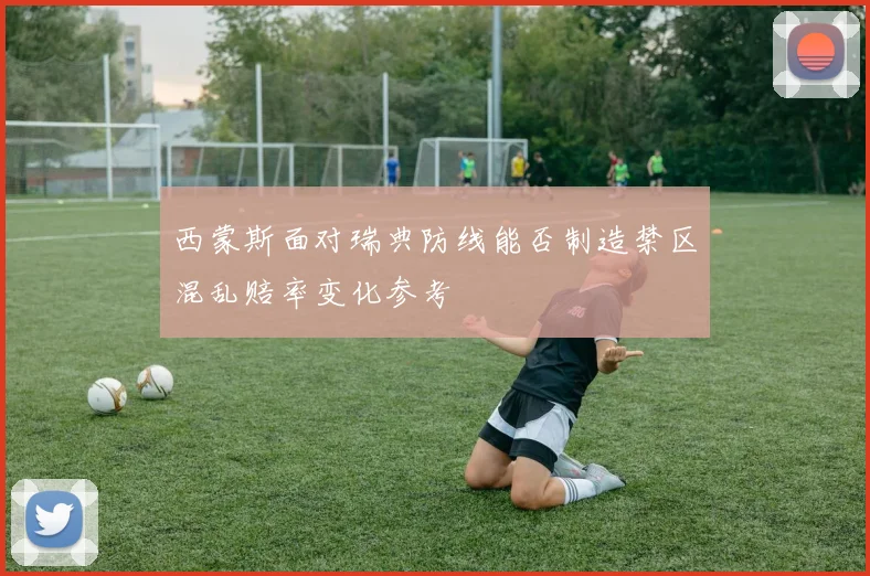 西蒙斯面对瑞典防线能否制造禁区混乱赔率变化参考