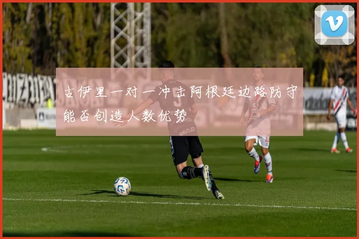 古伊里一对一冲击阿根廷边路防守能否创造人数优势