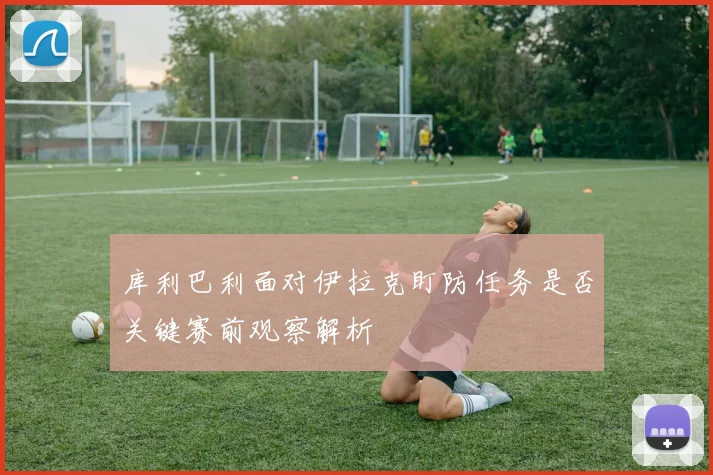 库利巴利面对伊拉克盯防任务是否关键赛前观察解析